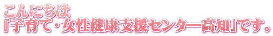 こんにちは 『子育て・女性健康支援センタ―高知』です。